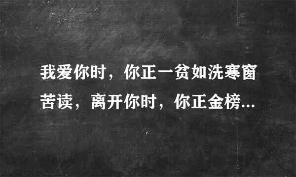 我爱你时，你正一贫如洗寒窗苦读，离开你时，你正金榜题名洞房花烛 这是啥歌的歌词？