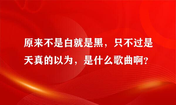 原来不是白就是黑，只不过是天真的以为，是什么歌曲啊？