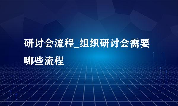 研讨会流程_组织研讨会需要哪些流程