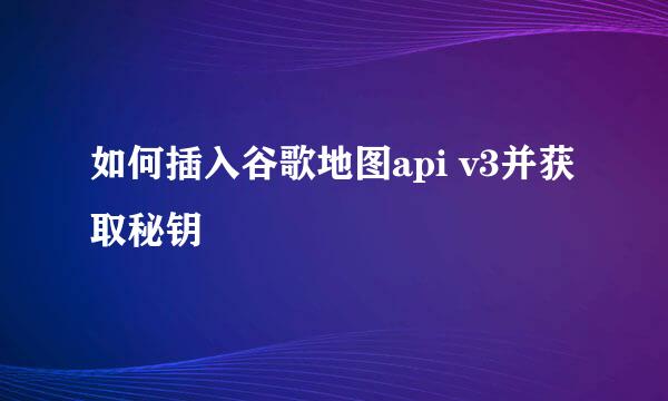 如何插入谷歌地图api v3并获取秘钥