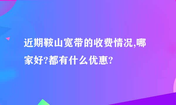 近期鞍山宽带的收费情况,哪家好?都有什么优惠?