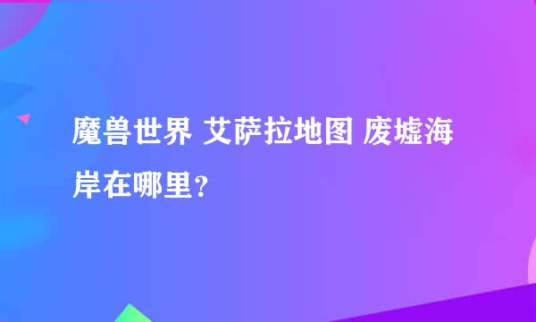 魔兽世界 艾萨拉地图 废墟海岸在哪里？