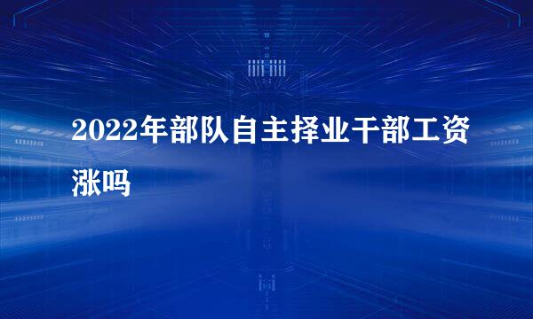 2022年部队自主择业干部工资涨吗