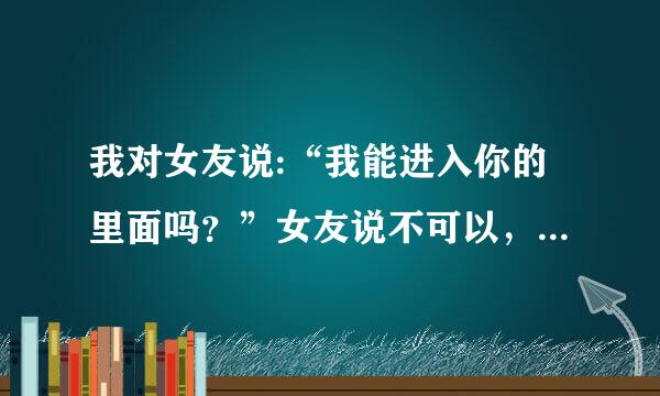 我对女友说:“我能进入你的里面吗？”女友说不可以，我说我想进入你的里面，她还是说不可以，最后直接不