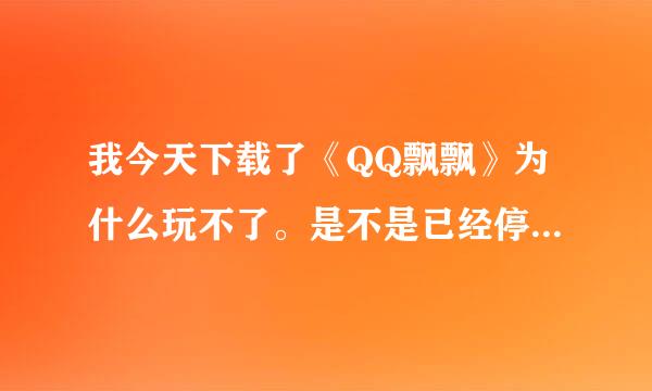 我今天下载了《QQ飘飘》为什么玩不了。是不是已经停止运营了？