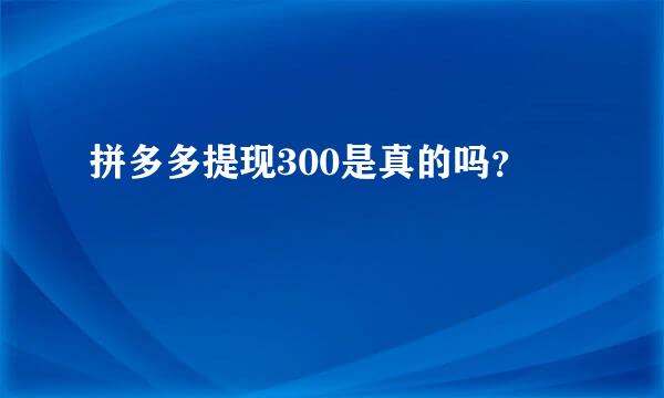 拼多多提现300是真的吗？