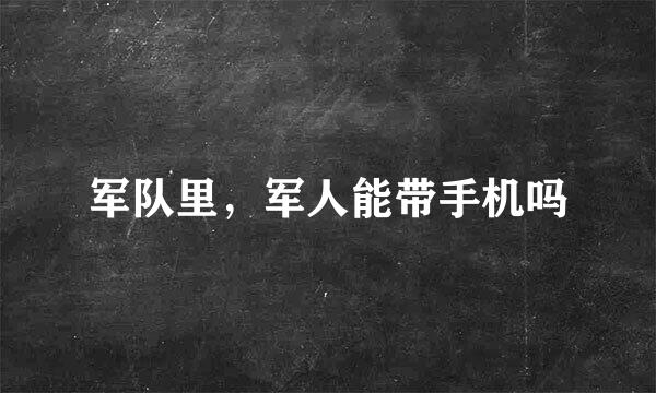 军队里，军人能带手机吗