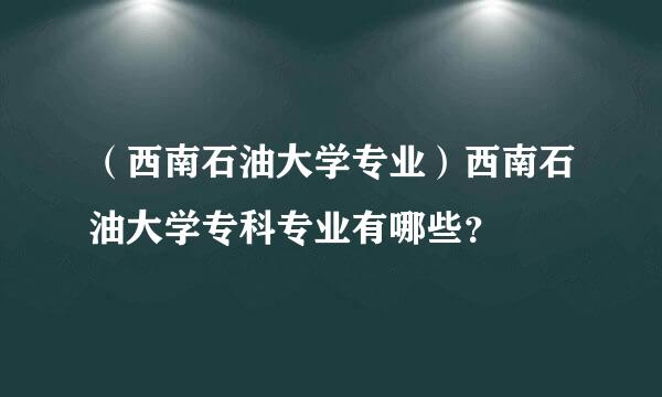 （西南石油大学专业）西南石油大学专科专业有哪些？