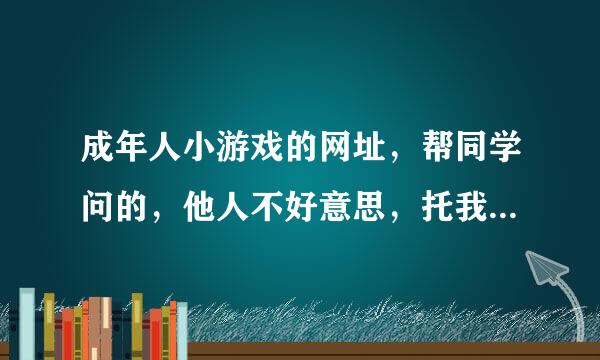 成年人小游戏的网址，帮同学问的，他人不好意思，托我问的，知道的分享下！