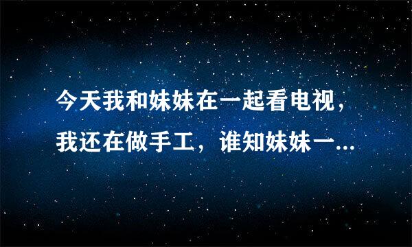 今天我和妹妹在一起看电视，我还在做手工，谁知妹妹一个脚搭过来把一整个手工全毁了，我就对她说了一句“