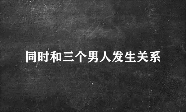 同时和三个男人发生关系