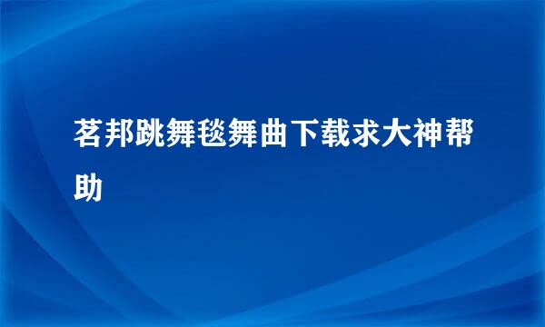 茗邦跳舞毯舞曲下载求大神帮助