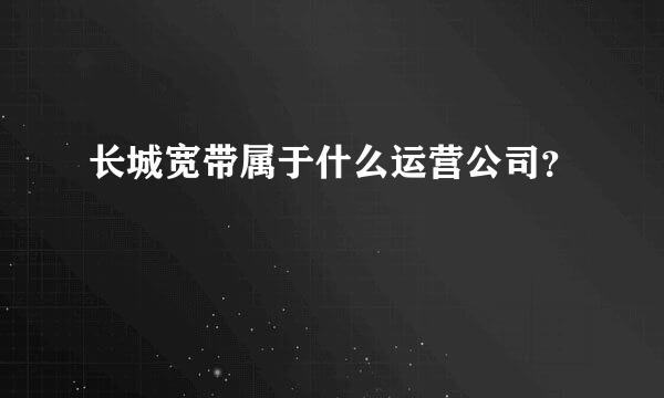 长城宽带属于什么运营公司？