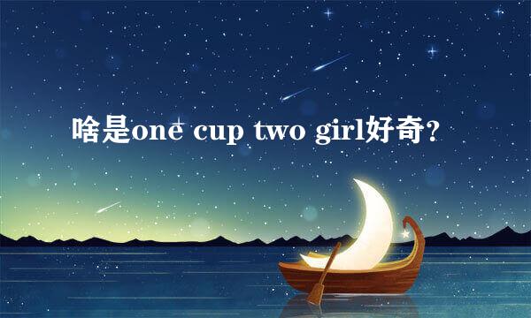 啥是one cup two girl好奇？