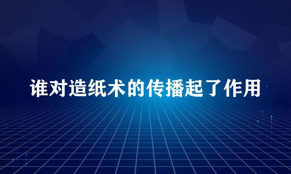 谁对造纸术的传播起了作用