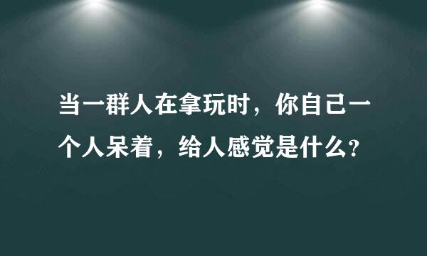 当一群人在拿玩时，你自己一个人呆着，给人感觉是什么？