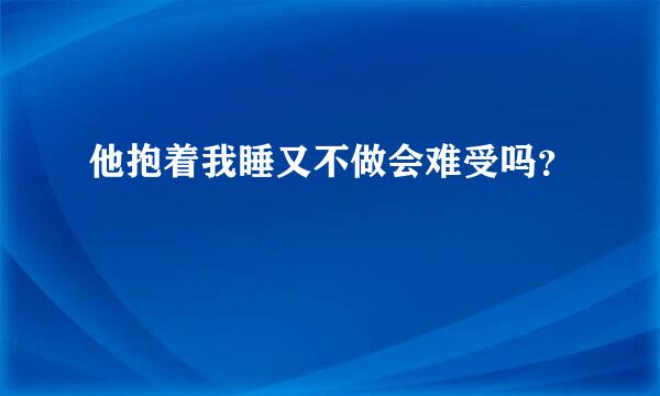 他抱着我睡又不做会难受吗？