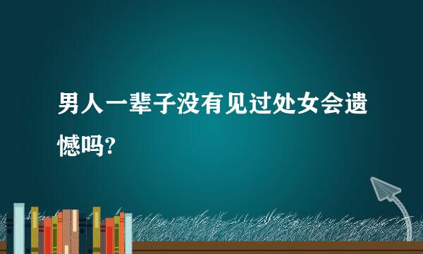 男人一辈子没有见过处女会遗憾吗?