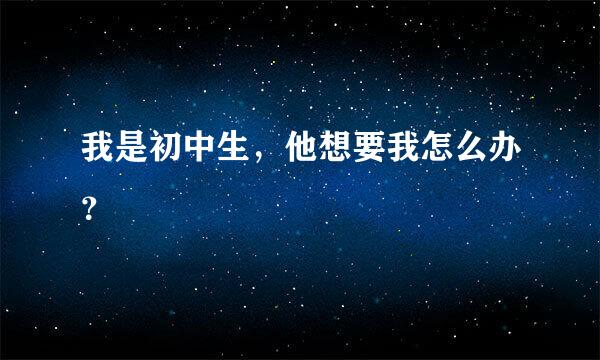 我是初中生，他想要我怎么办？