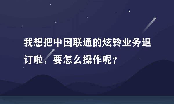 我想把中国联通的炫铃业务退订啦，要怎么操作呢？