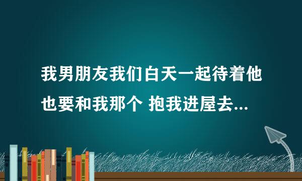 我男朋友我们白天一起待着他也要和我那个 抱我进屋去还说忍不住了为什么？