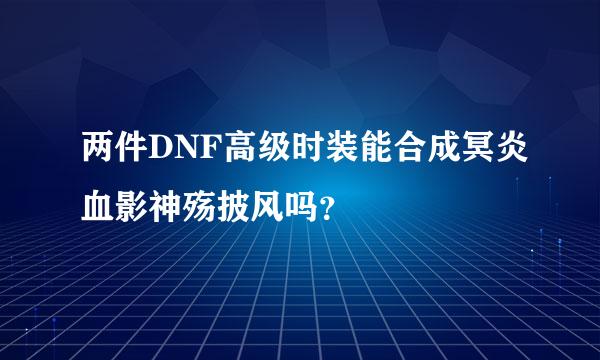 两件DNF高级时装能合成冥炎血影神殇披风吗？