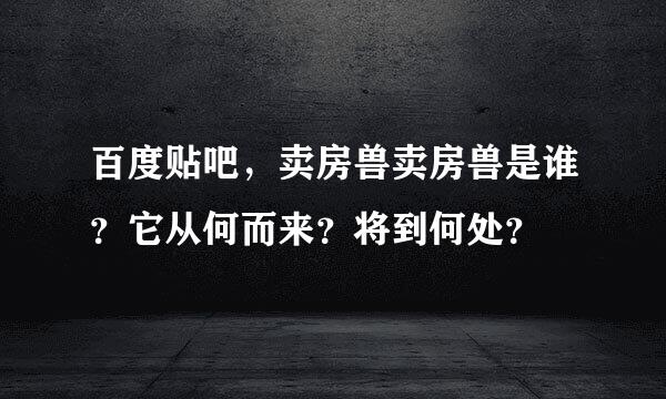 百度贴吧，卖房兽卖房兽是谁？它从何而来？将到何处？