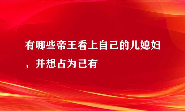 有哪些帝王看上自己的儿媳妇，并想占为己有