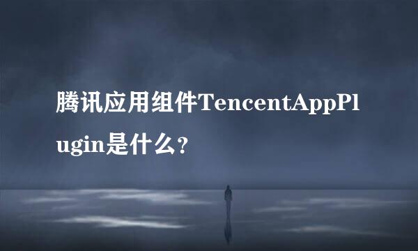 腾讯应用组件TencentAppPlugin是什么？