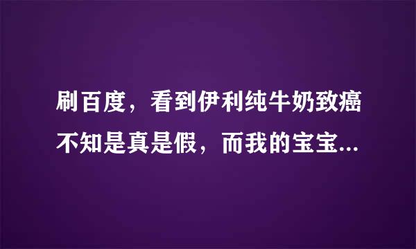 刷百度，看到伊利纯牛奶致癌不知是真是假，而我的宝宝也在喝伊利的，你们怎么看待这个问题？