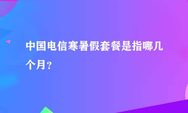 中国电信寒暑假套餐是指哪几个月？