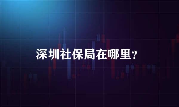 深圳社保局在哪里？