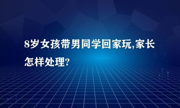 8岁女孩带男同学回家玩,家长怎样处理?