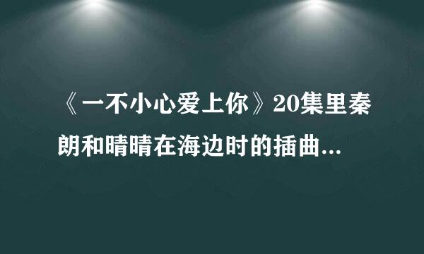 《一不小心爱上你》20集里秦朗和晴晴在海边时的插曲，有一句歌词为“曾经你爱的那彩虹”女声，速求答案