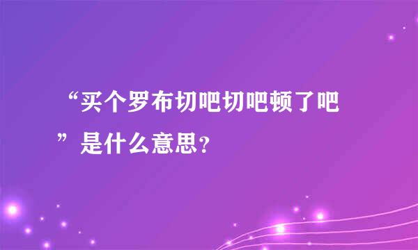 “买个罗布切吧切吧顿了吧 ”是什么意思？