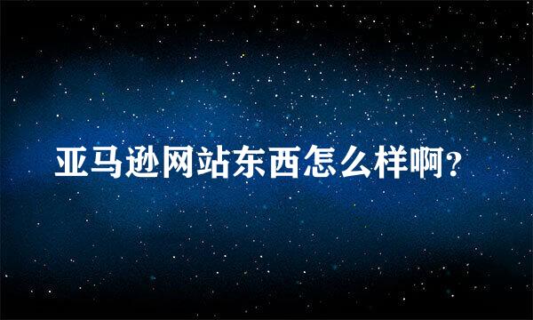 亚马逊网站东西怎么样啊？