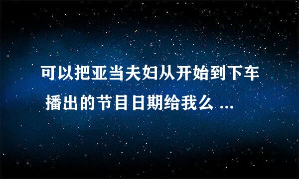 可以把亚当夫妇从开始到下车 播出的节目日期给我么 谢谢.....~