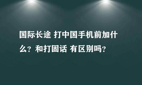 国际长途 打中国手机前加什么？和打固话 有区别吗？