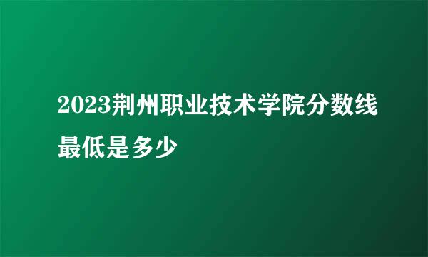 2023荆州职业技术学院分数线最低是多少