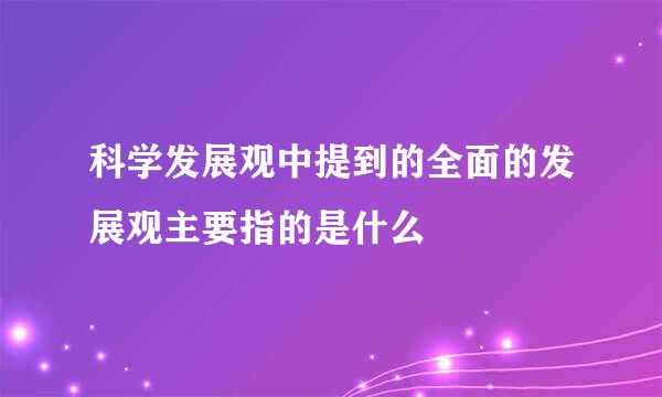 科学发展观中提到的全面的发展观主要指的是什么