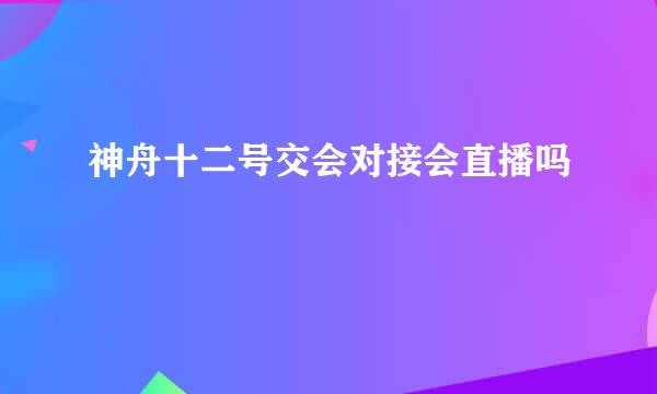 神舟十二号交会对接会直播吗