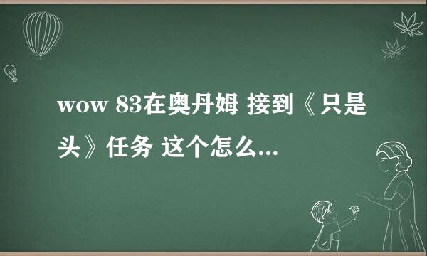 wow 83在奥丹姆 接到《只是头》任务 这个怎么做？ 需要详细解答 谢谢 那个什么仗打什么怪掉的？