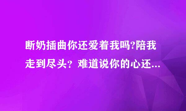 断奶插曲你还爱着我吗?陪我走到尽头？难道说你的心还摇摆不定歌名是什么？求亲们了！