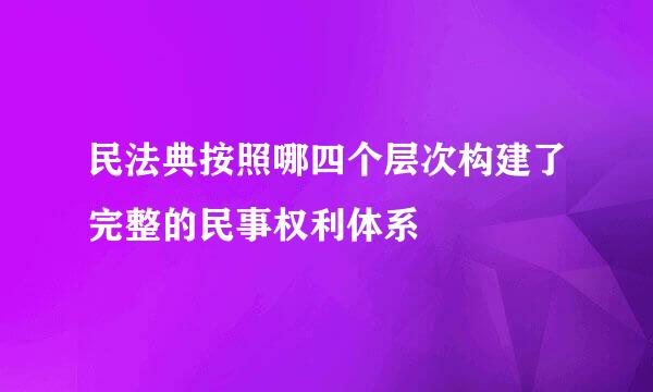 民法典按照哪四个层次构建了完整的民事权利体系