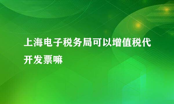 上海电子税务局可以增值税代开发票嘛