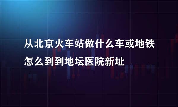 从北京火车站做什么车或地铁怎么到到地坛医院新址