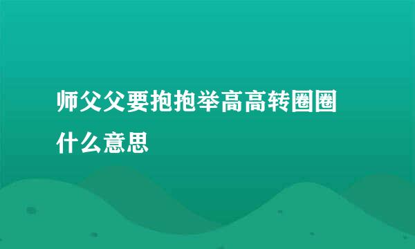 师父父要抱抱举高高转圈圈 什么意思