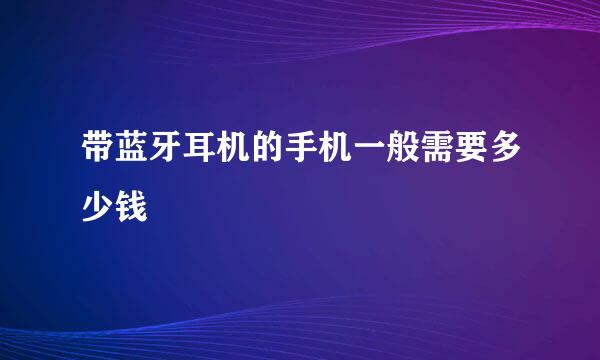 带蓝牙耳机的手机一般需要多少钱