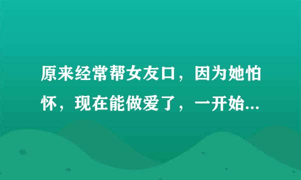 原来经常帮女友口，因为她怕怀，现在能做爱了，一开始能很快勃起，坚持半个小时。