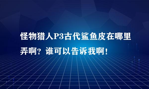 怪物猎人P3古代鲨鱼皮在哪里弄啊？谁可以告诉我啊！